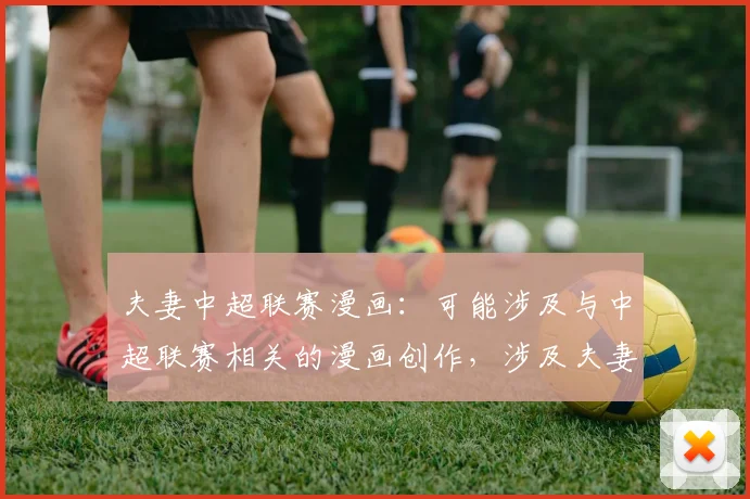 夫妻中超联赛漫画:可能涉及与中超联赛相关的漫画创作,涉及夫妻之间对足球的不同观点。