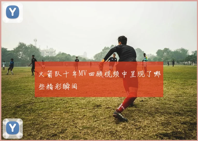 火箭队十年MV回顾视频中呈现了哪些精彩瞬间