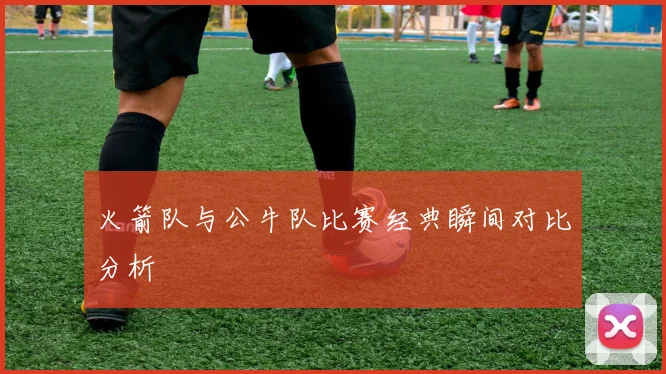 火箭队与公牛队比赛经典瞬间对比分析