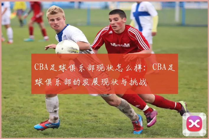 CBA足球俱乐部现状怎么样：CBA足球俱乐部的发展现状与挑战